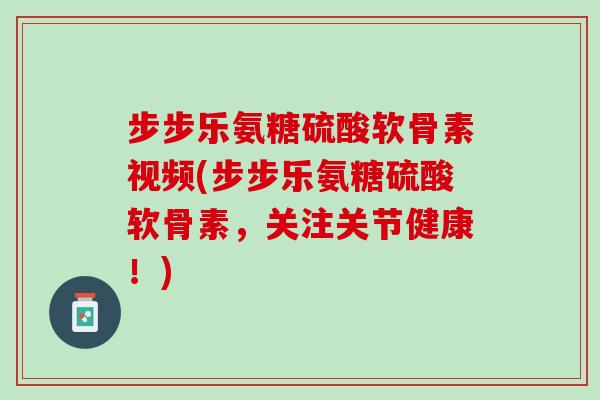 步步乐氨糖硫酸软骨素视频(步步乐氨糖硫酸软骨素，关注关节健康！)