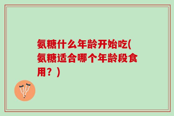 氨糖什么年龄开始吃(氨糖适合哪个年龄段食用？)