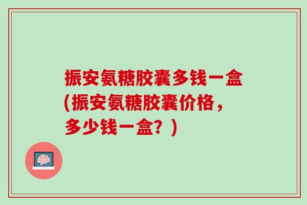 振安氨糖胶囊多钱一盒(振安氨糖胶囊价格，多少钱一盒？)