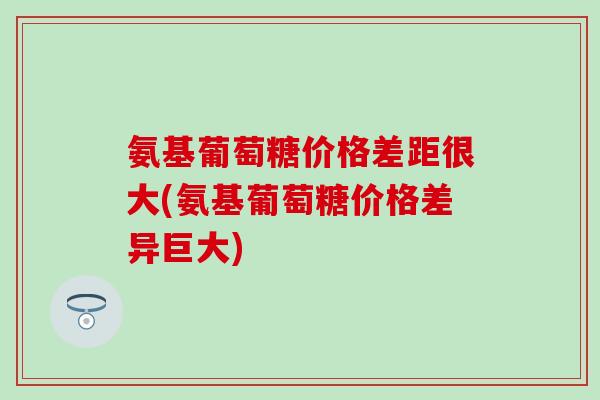 氨基葡萄糖价格差距很大(氨基葡萄糖价格差异巨大)