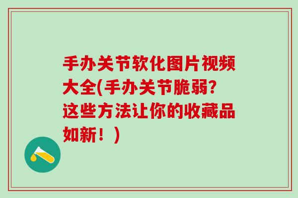 手办关节软化图片视频大全(手办关节脆弱？这些方法让你的收藏品如新！)