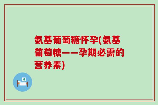 氨基葡萄糖怀孕(氨基葡萄糖——孕期必需的营养素)