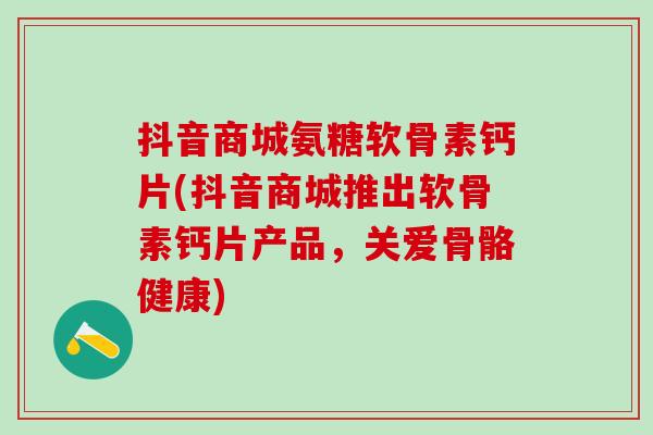 抖音商城氨糖软骨素钙片(抖音商城推出软骨素钙片产品，关爱骨骼健康)