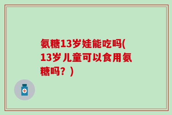 氨糖13岁娃能吃吗(13岁儿童可以食用氨糖吗？)