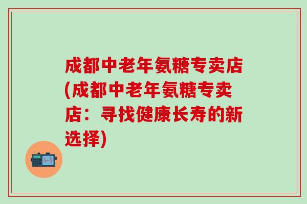 成都中老年氨糖专卖店(成都中老年氨糖专卖店：寻找健康长寿的新选择)