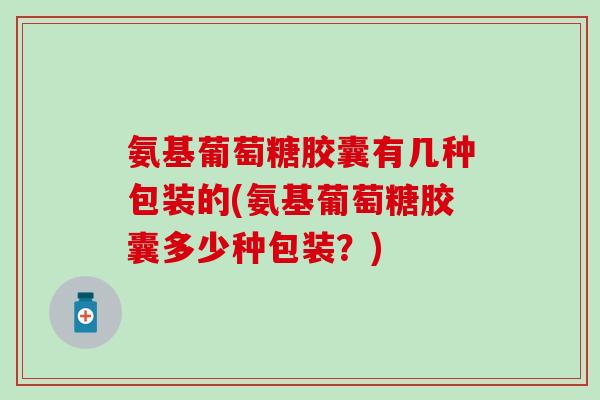 氨基葡萄糖胶囊有几种包装的(氨基葡萄糖胶囊多少种包装？)