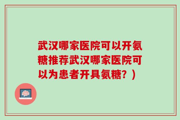 武汉哪家医院可以开氨糖推荐武汉哪家医院可以为患者开具氨糖？)
