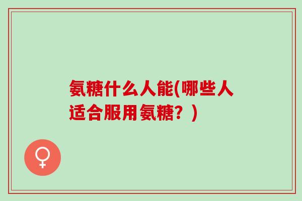 氨糖什么人能(哪些人适合服用氨糖？)