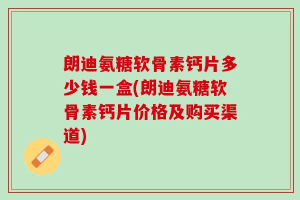朗迪氨糖软骨素钙片多少钱一盒(朗迪氨糖软骨素钙片价格及购买渠道)