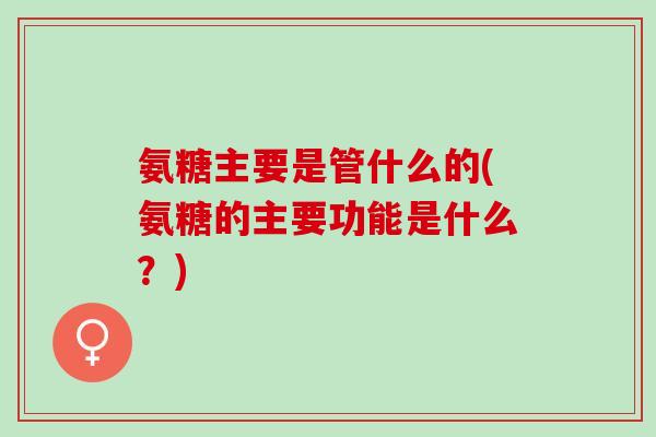 氨糖主要是管什么的(氨糖的主要功能是什么？)