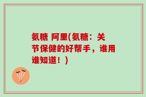 氨糖 阿里(氨糖：关节保健的好帮手，谁用谁知道！)
