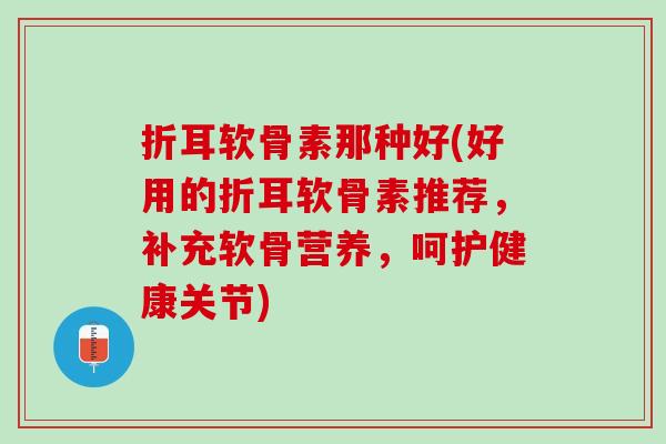 折耳软骨素那种好(好用的折耳软骨素推荐，补充软骨营养，呵护健康关节)