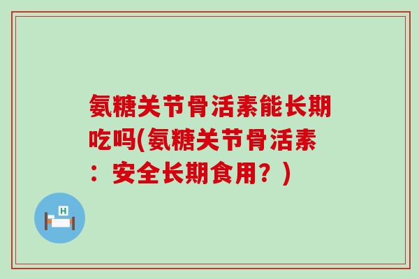 氨糖关节骨活素能长期吃吗(氨糖关节骨活素：安全长期食用？)