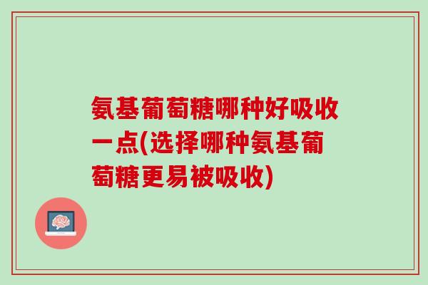 氨基葡萄糖哪种好吸收一点(选择哪种氨基葡萄糖更易被吸收)