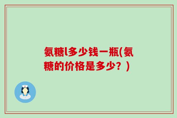 氨糖l多少钱一瓶(氨糖的价格是多少？)