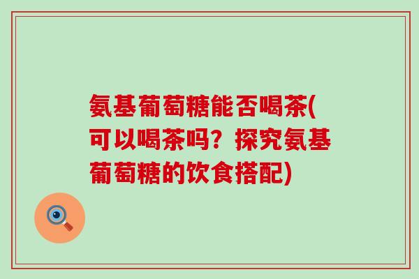 氨基葡萄糖能否喝茶(可以喝茶吗？探究氨基葡萄糖的饮食搭配)