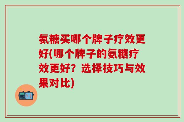 氨糖买哪个牌子疗效更好(哪个牌子的氨糖疗效更好？选择技巧与效果对比)