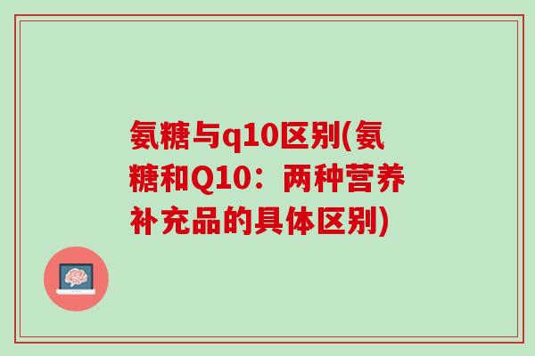 氨糖与q10区别(氨糖和Q10：两种营养补充品的具体区别)