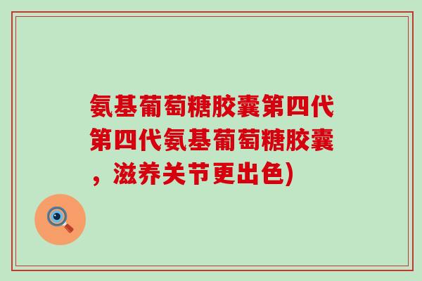 氨基葡萄糖胶囊第四代第四代氨基葡萄糖胶囊，滋养关节更出色)