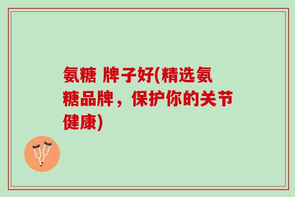 氨糖 牌子好(精选氨糖品牌，保护你的关节健康)