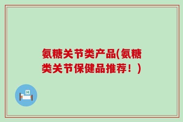 氨糖关节类产品(氨糖类关节保健品推荐！)