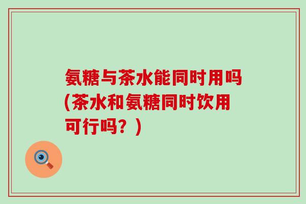 氨糖与茶水能同时用吗(茶水和氨糖同时饮用可行吗？)