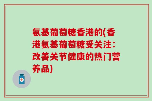 氨基葡萄糖香港的(香港氨基葡萄糖受关注：改善关节健康的热门营养品)