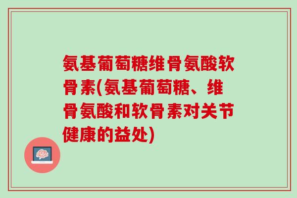 氨基葡萄糖维骨氨酸软骨素(氨基葡萄糖、维骨氨酸和软骨素对关节健康的益处)