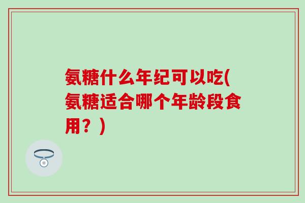 氨糖什么年纪可以吃(氨糖适合哪个年龄段食用？)