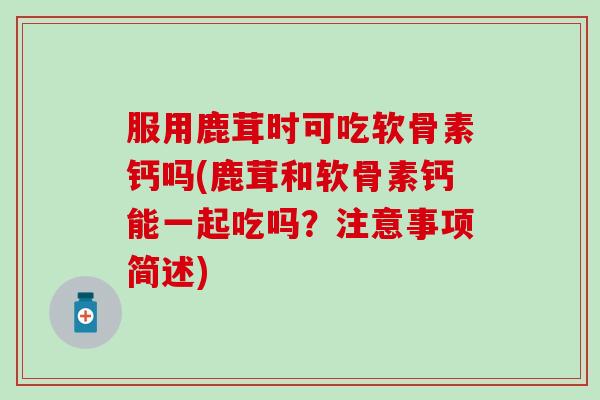 服用鹿茸时可吃软骨素钙吗(鹿茸和软骨素钙能一起吃吗？注意事项简述)