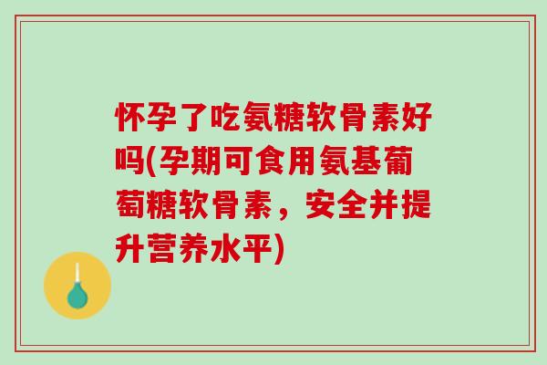 怀孕了吃氨糖软骨素好吗(孕期可食用氨基葡萄糖软骨素，安全并提升营养水平)