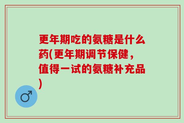 更年期吃的氨糖是什么药(更年期调节保健，值得一试的氨糖补充品)