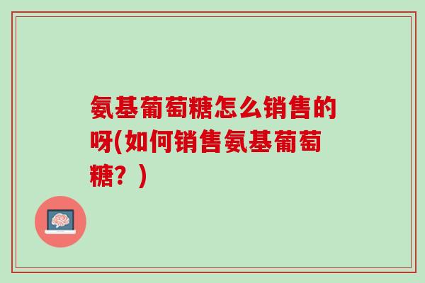 氨基葡萄糖怎么销售的呀(如何销售氨基葡萄糖？)