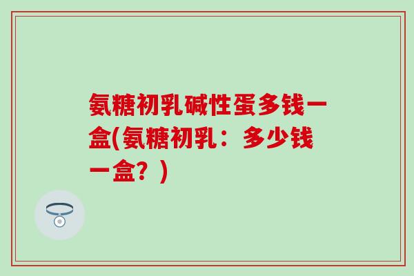氨糖初乳碱性蛋多钱一盒(氨糖初乳：多少钱一盒？)