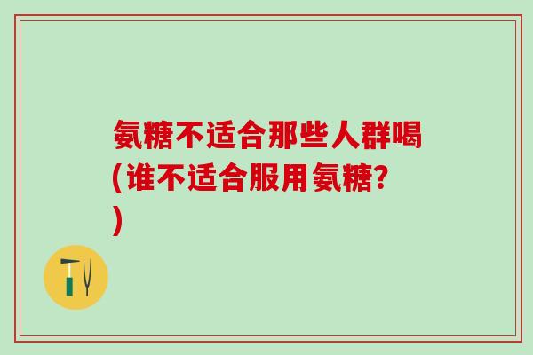 氨糖不适合那些人群喝(谁不适合服用氨糖？)