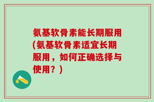 氨基软骨素能长期服用(氨基软骨素适宜长期服用，如何正确选择与使用？)