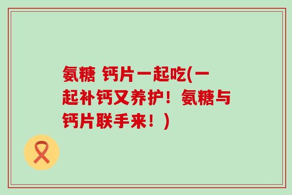 氨糖 钙片一起吃(一起补钙又养护！氨糖与钙片联手来！)