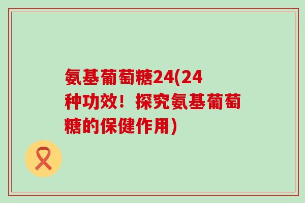 氨基葡萄糖24(24种功效！探究氨基葡萄糖的保健作用)