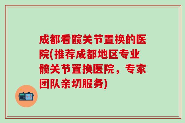 成都看髋关节置换的医院(推荐成都地区专业髋关节置换医院，专家团队亲切服务)