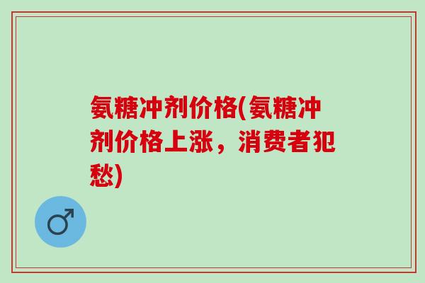 氨糖冲剂价格(氨糖冲剂价格上涨，消费者犯愁)