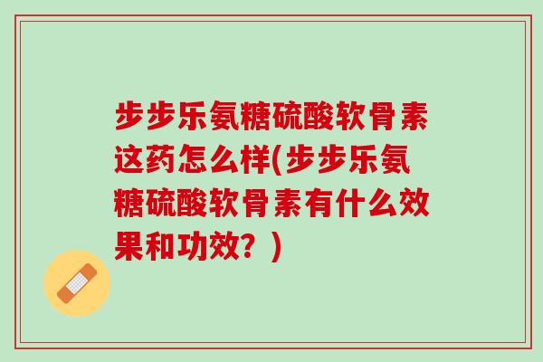 步步乐氨糖硫酸软骨素这药怎么样(步步乐氨糖硫酸软骨素有什么效果和功效？)