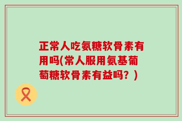 正常人吃氨糖软骨素有用吗(常人服用氨基葡萄糖软骨素有益吗？)