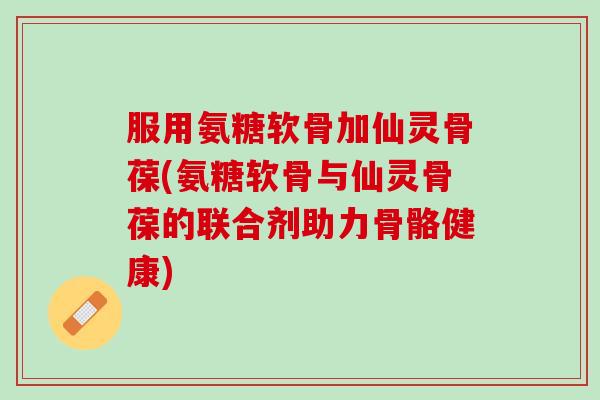 服用氨糖软骨加仙灵骨葆(氨糖软骨与仙灵骨葆的联合剂助力骨骼健康)