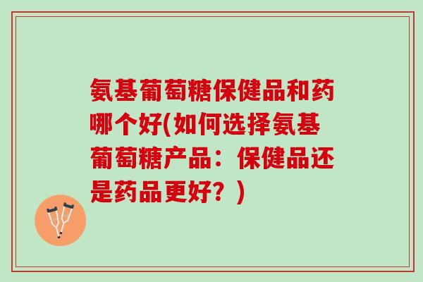 氨基葡萄糖保健品和药哪个好(如何选择氨基葡萄糖产品：保健品还是药品更好？)
