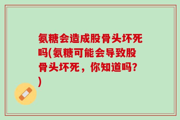 氨糖会造成股骨头坏死吗(氨糖可能会导致股骨头坏死，你知道吗？)