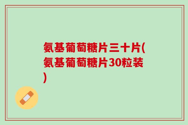 氨基葡萄糖片三十片(氨基葡萄糖片30粒装)