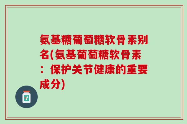 氨基糖葡萄糖软骨素别名(氨基葡萄糖软骨素：保护关节健康的重要成分)