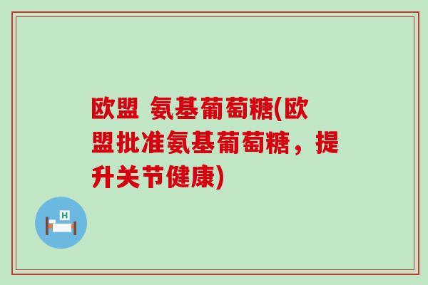 欧盟 氨基葡萄糖(欧盟批准氨基葡萄糖，提升关节健康)