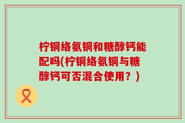 柠铜络氨铜和糖醇钙能配吗(柠铜络氨铜与糖醇钙可否混合使用？)