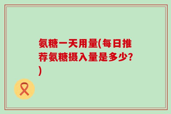 氨糖一天用量(每日推荐氨糖摄入量是多少？)